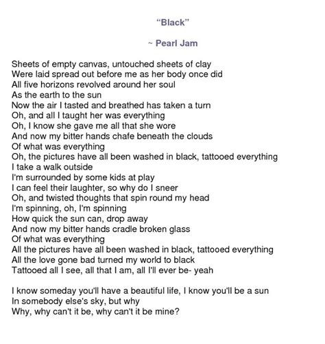 "Black" is a song by the American rock band Pearl Jam. The song is the fifth track on the band's debut album, Ten (1991). Featuring lyrics written by vocalist Eddie Vedder and music written by guitarist Stone Gossard. After Ten became a commercial success in 1992, Pearl Jam's record label Epic Records urged the group to release the song as a ...